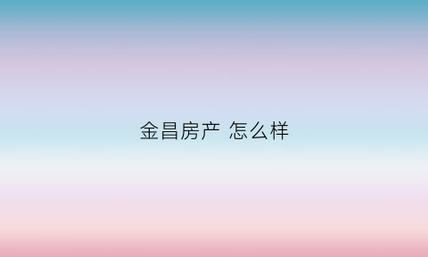 金昌房产怎么样(金昌房产集团有限公司)